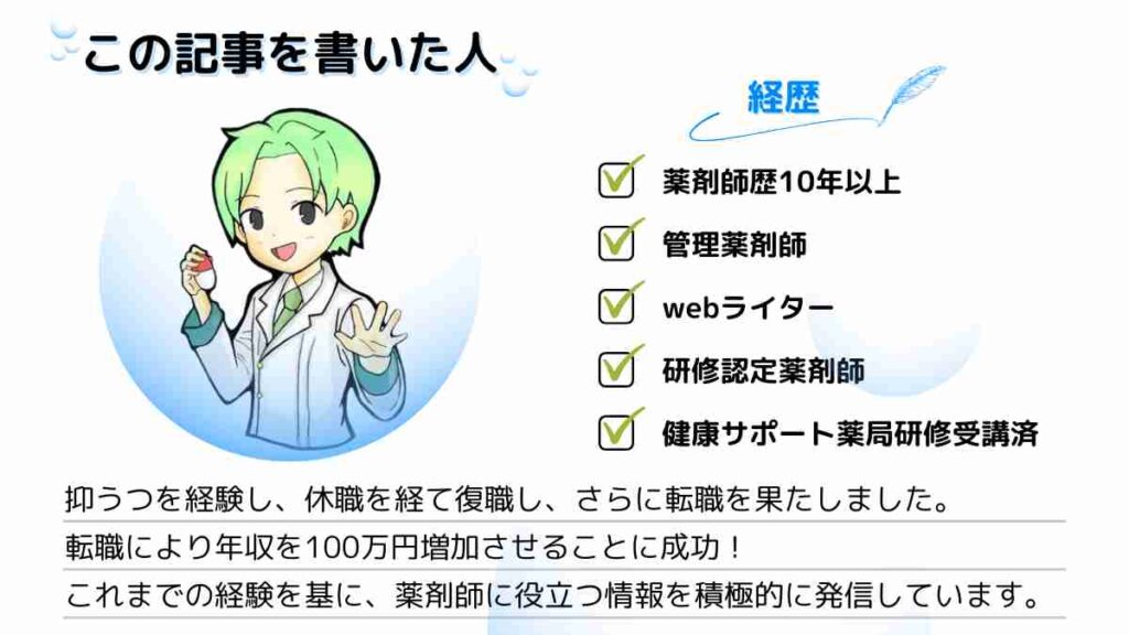 著者の自己紹介 経歴解説 ①薬剤師歴10年以上 ②管理薬剤師 ③webライター ④研修認定薬剤師 ⑤健康サポート薬局研修受講済 紹介文 抑うつを経験し、休職を経て復職し、さらに転職を果たしました。 転職により年収を100万円増加させることに成功！ これまでの経験を基に、薬剤師に役立つ情報を積極的に発信しています。